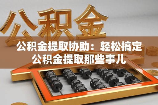 顺昌公积金提取协助:轻松搞定公积金提取那些事儿 顺昌公积金提取协助:轻松搞定公积金提取那些事儿