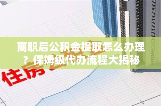 顺昌离职后公积金提取怎么办理?保姆级代办流程大揭秘 顺昌离职后公积金提取怎么办理?保姆级代办流程大揭秘