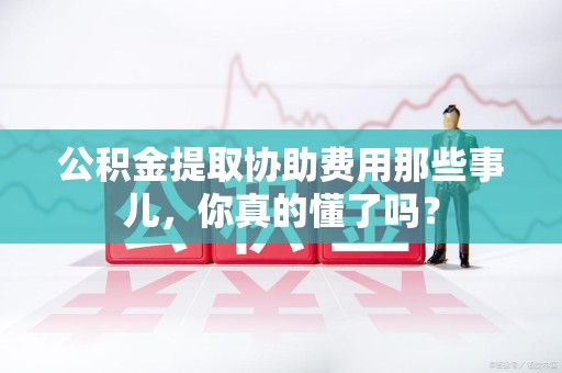 顺昌公积金提取协助费用那些事儿，你真的懂了吗？