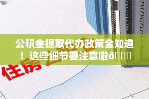 顺昌公积金提取代办政策全知道！这些细节要注意啦😉