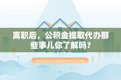顺昌离职后，公积金提取代办那些事儿你了解吗？