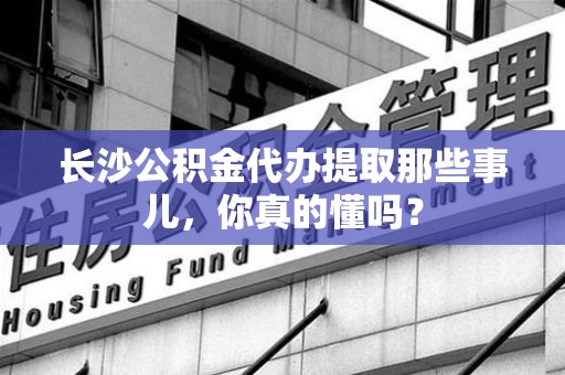 顺昌长沙公积金代办提取那些事儿，你真的懂吗？