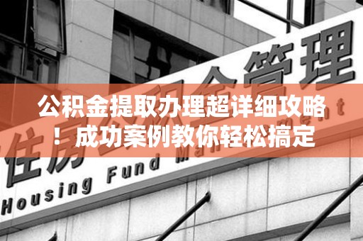 顺昌公积金提取办理超详细攻略！成功案例教你轻松搞定