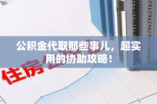顺昌公积金代取那些事儿，超实用的协助攻略！
