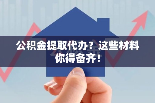 顺昌公积金提取代办？这些材料你得备齐！