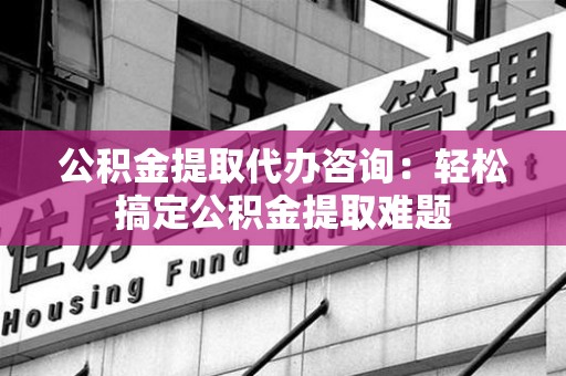 顺昌公积金提取代办咨询：轻松搞定公积金提取难题