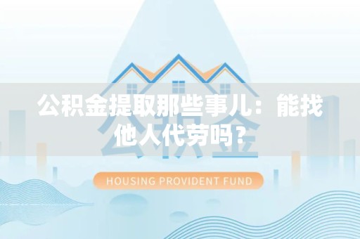 顺昌公积金提取那些事儿：能找他人代劳吗？